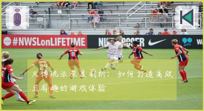 火博玩法深度剖析：如何打造高效且有趣的游戏体验