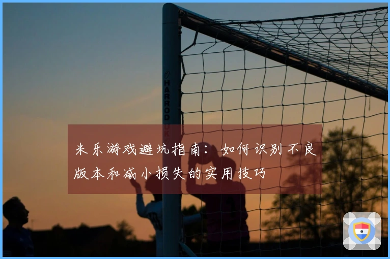米乐游戏避坑指南：如何识别不良版本和减小损失的实用技巧