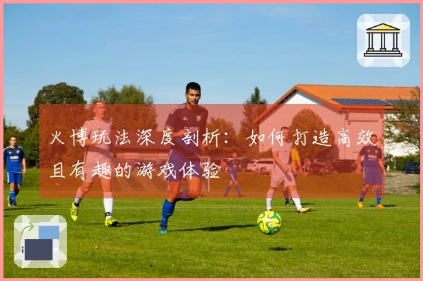 火博玩法深度剖析：如何打造高效且有趣的游戏体验