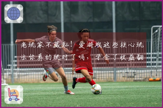 老玩家不藏私！爱游戏这些核心玩法你真的玩对了吗，学会了收益翻倍！