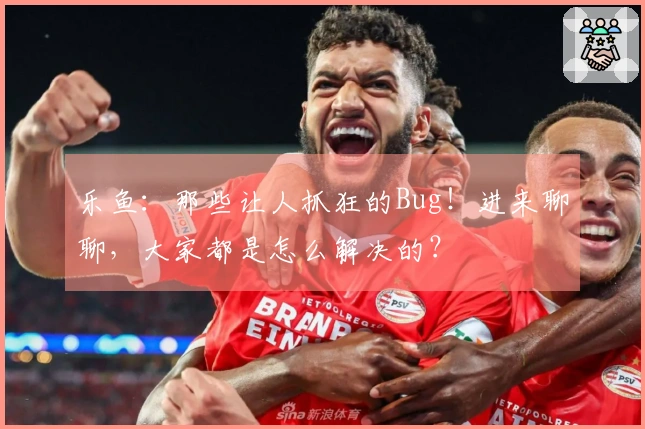 乐鱼：那些让人抓狂的Bug！进来聊聊，大家都是怎么解决的？