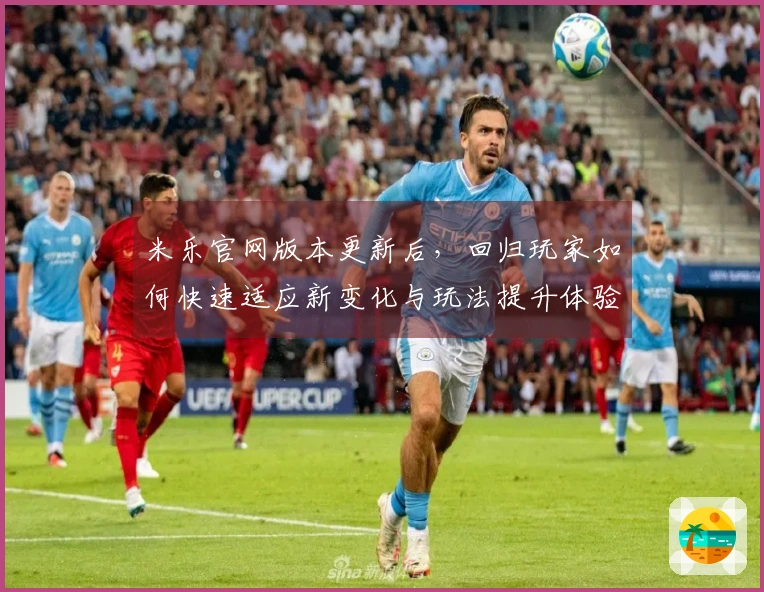 米乐官网版本更新后，回归玩家如何快速适应新变化与玩法提升体验