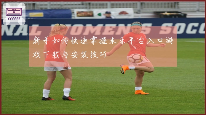 新手如何快速掌握米乐平台入口游戏下载与安装技巧